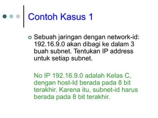 Contoh Kasus 1
 Sebuah jaringan dengan network-id:
192.16.9.0 akan dibagi ke dalam 3
buah subnet. Tentukan IP address
untuk setiap subnet.
No IP 192.16.9.0 adalah Kelas C,
dengan host-Id berada pada 8 bit
terakhir. Karena itu, subnet-id harus
berada pada 8 bit terakhir.
 