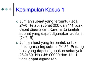 Kesimpulan Kasus 1
 Jumlah subnet yang terbentuk ada
23=8. Tetapi subnet 000 dan 111 tidak
dapat digunakan. Karena itu jumlah
subnet yang dapat digunakan adalah:
(23-2=6).
 Jumlah host yang terbentuk untuk
masing-masing subnet 25=32. Sedang
host yang dapat digunakan sebanyak
25-2=30. Host-Id: 00000 dan 11111
tidak dapat digunakan.
 