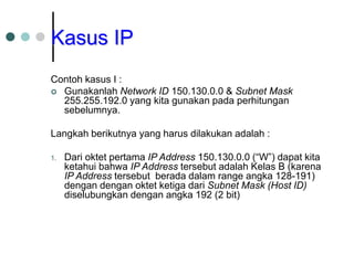 Kasus IP
Contoh kasus I :
 Gunakanlah Network ID 150.130.0.0 & Subnet Mask
255.255.192.0 yang kita gunakan pada perhitungan
sebelumnya.
Langkah berikutnya yang harus dilakukan adalah :
1. Dari oktet pertama IP Address 150.130.0.0 (“W”) dapat kita
ketahui bahwa IP Address tersebut adalah Kelas B (karena
IP Address tersebut berada dalam range angka 128-191)
dengan dengan oktet ketiga dari Subnet Mask (Host ID)
diselubungkan dengan angka 192 (2 bit)
 