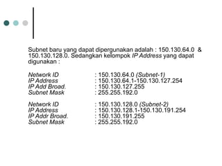 Subnet baru yang dapat dipergunakan adalah : 150.130.64.0 &
150.130.128.0. Sedangkan kelompok IP Address yang dapat
digunakan :
Network ID : 150.130.64.0 (Subnet-1)
IP Address : 150.130.64.1-150.130.127.254
IP Add Broad. : 150.130.127.255
Subnet Mask : 255.255.192.0
Network ID : 150.130.128.0 (Subnet-2)
IP Address : 150.130.128.1-150.130.191.254
IP Addr Broad. : 150.130.191.255
Subnet Mask : 255.255.192.0
 