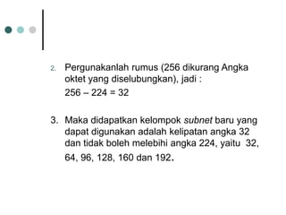 2. Pergunakanlah rumus (256 dikurang Angka
oktet yang diselubungkan), jadi :
256 – 224 = 32
3. Maka didapatkan kelompok subnet baru yang
dapat digunakan adalah kelipatan angka 32
dan tidak boleh melebihi angka 224, yaitu 32,
64, 96, 128, 160 dan 192.
 