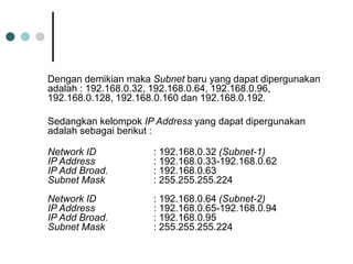 Dengan demikian maka Subnet baru yang dapat dipergunakan
adalah : 192.168.0.32, 192.168.0.64, 192.168.0.96,
192.168.0.128, 192.168.0.160 dan 192.168.0.192.
Sedangkan kelompok IP Address yang dapat dipergunakan
adalah sebagai berikut :
Network ID : 192.168.0.32 (Subnet-1)
IP Address : 192.168.0.33-192.168.0.62
IP Add Broad. : 192.168.0.63
Subnet Mask : 255.255.255.224
Network ID : 192.168.0.64 (Subnet-2)
IP Address : 192.168.0.65-192.168.0.94
IP Add Broad. : 192.168.0.95
Subnet Mask : 255.255.255.224
 