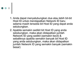 1. Anda dapat menyelubungkan dua atau lebih bit-bit
Host ID untuk mendapatkan Network ID baru
selama masih tersedia bit Host ID yang dapat anda
selubungkan.
2. Apabila semakin sedikit bit Host ID yang anda
selubungkan, maka akan didapatkan jumlah
Network ID yang sedikit (semakin kecil) &
sebaliknya apabila semakin banyak bit Host ID
yang anda selubungkan, maka akan didapatkan
jumlah Network ID yang semakin banyak (semakin
besar)
 
