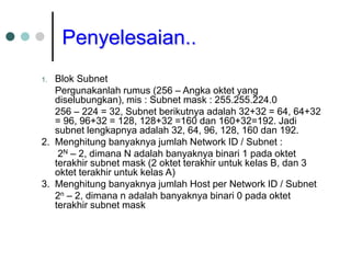 Penyelesaian..
1. Blok Subnet
Pergunakanlah rumus (256 – Angka oktet yang
diselubungkan), mis : Subnet mask : 255.255.224.0
256 – 224 = 32, Subnet berikutnya adalah 32+32 = 64, 64+32
= 96, 96+32 = 128, 128+32 =160 dan 160+32=192. Jadi
subnet lengkapnya adalah 32, 64, 96, 128, 160 dan 192.
2. Menghitung banyaknya jumlah Network ID / Subnet :
2N – 2, dimana N adalah banyaknya binari 1 pada oktet
terakhir subnet mask (2 oktet terakhir untuk kelas B, dan 3
oktet terakhir untuk kelas A)
3. Menghitung banyaknya jumlah Host per Network ID / Subnet
2n – 2, dimana n adalah banyaknya binari 0 pada oktet
terakhir subnet mask
 