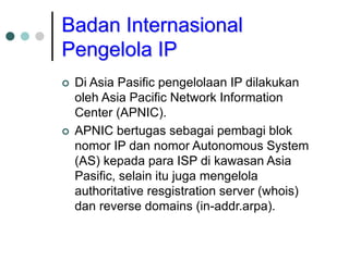 Badan Internasional
Pengelola IP
 Di Asia Pasific pengelolaan IP dilakukan
oleh Asia Pacific Network Information
Center (APNIC).
 APNIC bertugas sebagai pembagi blok
nomor IP dan nomor Autonomous System
(AS) kepada para ISP di kawasan Asia
Pasific, selain itu juga mengelola
authoritative resgistration server (whois)
dan reverse domains (in-addr.arpa).
 