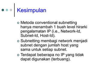 Kesimpulan
 Metoda conventional subnetting
hanya menambah 1 buah level hirarki
pengalamatan IP (i.e., Network-Id,
Subnet-Id, Host-Id).
 Subnetting membagi network menjadi
subnet dengan jumlah host yang
sama untuk setiap subnet.
 Terdapat beberapa no IP yang tidak
dapat digunakan (terbuang).
 