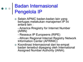 Badan Internasional
Pengelola IP
 Selain APNIC badan-badan lain yang
bertugas melakukan manajemen IP ini
antara lain :
- America Rregistry for Internet Number
(ARIN)
- Reseaux IP Europeens (RIPE)
- African Regional Internet Registry Network
Information Center (AFRINIC)
 Koordinasi Internasional dari ke-empat
badan tersebut dipegang oleh International
Assigned Number Authority (IANA).
 