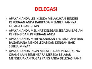 DELEGASI APAKAH ANDA LEBIH SUKA MELAKUKAN SENDIRI PEKERJAAN ANDA DARIPADA MEMBERIKANNYA  KEPADA ORANG LAIN APAKAH ANDA MELIHAT DELEGASI SEBAGAI BAGIAN PENTING DARI PEKERJAAN ANDA APAKAH ANDA MERENCANAKAN TENTANG APA DAN BAGAIMANA MENDELEGASIKAN DENGAN BAIK SEBELUMNYA? APAKAH ANDA INGIN MELATIH DAN MENDUKUNG ORANG LAIN SEMENTARA MEREKA BELAJAR MENGERJAKAN TUGAS YANG ANDA DELEGASIKAN? 