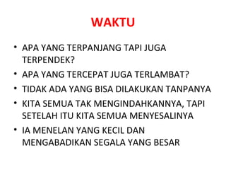 WAKTU APA YANG TERPANJANG TAPI JUGA TERPENDEK? APA YANG TERCEPAT JUGA TERLAMBAT? TIDAK ADA YANG BISA DILAKUKAN TANPANYA KITA SEMUA TAK MENGINDAHKANNYA, TAPI SETELAH ITU KITA SEMUA MENYESALINYA IA MENELAN YANG KECIL DAN MENGABADIKAN SEGALA YANG BESAR 