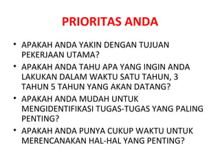 PRIORITAS ANDA APAKAH ANDA YAKIN DENGAN TUJUAN PEKERJAAN UTAMA? APAKAH ANDA TAHU APA YANG INGIN ANDA LAKUKAN DALAM WAKTU SATU TAHUN, 3 TAHUN 5 TAHUN YANG AKAN DATANG? APAKAH ANDA MUDAH UNTUK MENGIDENTIFIKASI TUGAS-TUGAS YANG PALING PENTING? APAKAH ANDA PUNYA CUKUP WAKTU UNTUK MERENCANAKAN HAL-HAL YANG PENTING? 