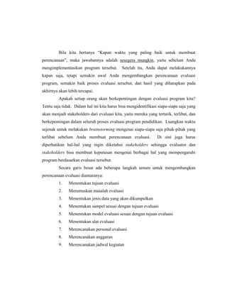 Bila kita bertanya ―Kapan waktu yang paling baik untuk membuat
perencanaan‖, maka jawabannya adalah sesegera mungkin, yaitu sebelum Anda
mengimplementasikan program tersebut. Setelah itu, Anda dapat melakukannya
kapan saja, tetapi semakin awal Anda mengembangkan perencanaan evaluasi
program, semakin baik proses evaluasi tersebut, dan hasil yang diharapkan pada
akhirnya akan lebih tercapai.
Apakah setiap orang akan berkepentingan dengan evaluasi program kita?
Tentu saja tidak. Dalam hal ini kita harus bisa mengidentifikasi siapa-siapa saja yang
akan menjadi stakeholders dari evaluasi kita, yaitu mereka yang tertarik, terlibat, dan
berkepentingan dalam seluruh proses evaluasi program pendidikan. Luangkan waktu
sejenak untuk melakukan brainstorming mengenai siapa-siapa saja pihak-pihak yang
terlibat sebelum Anda membuat perencanaan evaluasi. Di sini juga harus
diperhatikan hal-hal yang ingin diketahui stakeholders sehingga evaluator dan
stakeholders bisa membuat keputusan mengenai berbagai hal yang mempengaruhi
program berdasarkan evaluasi tersebut.
Secara garis besar ada beberapa langkah umum untuk mengembangkan
perencanaan evaluasi diantaranya:
1. Menentukan tujuan evaluasi
2. Merumuskan masalah evaluasi
3. Menentukan jenis data yang akan dikumpulkan
4. Menentukan sampel sesuai dengan tujuan evaluasi
5. Menentukan model evaluasi sesuai dengan tujuan evaluasi
6. Menentukan alat evaluasi
7. Merencanakan personal evaluasi
8. Merencanakan anggaran
9. Merencanakan jadwal kegiatan
 