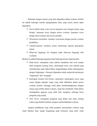 Berkaitan dengan metode yang akan digunakan dalam evaluasi, berikut
ini adalah beberapa metode (pengumpulan data) yang secara umum dapat
digunakan:
 Survey/Skala sikap: yaitu survey kepuasan siswa dengan tujuan yang
dicapai, kepuasan siswa dengan proses evaluasi, kepuasan siswa
dengan hasil evaluasi, dan survey perilaku.
 Wawancara terstruktur: misalnya wawancara dengan peserta evaluasi
pendidikan.
 Catatan/Laporan: misalnya sistem monitoring, laporan pencapaian
tujuan.
 Observasi langsung: Ini mengacu pada observasi langsung oleh
evaluator.
Berikut ini adalah beberapa penjelasan dari beberapa desain eksperimental:
 Studi kasus: merupakan suatu analisis mendalam dari awal sampai
akhir mengenai seorang siswa, sekelompok siswa, satu sekolah yang
memfokuskan pada faktor-faktor pengembangan dalam hubungannya
dengan lingkungan—biasanya digunakan untuk menjawab pertanyaan
―bagaimana‖ dan ―mengapa‖
 Kelompok Kontrol Pra-/Postes: memonitor sekelompok siswa yang
sesuai dengan populasi target yang tidak dilibatkan dalam proses
evaluasi tertentu, sehingga Anda dapat membandingkannya dengan
orang yang terlibat dalam evaluasi, yang bisa membantu Anda dalam
mendapatkan gagasan yang lebih baik mengenai seberapa besar
pengaruh yang terjadi.
 Time Series: merupakan pengaruh yang diukur dari suatu rentang
waktu yang diambil sebelum maupun setelah dilakukan evaluasi.
Apapun pendekatan yang Anda gunakan, perencanaan evaluasi yang
Anda lakukan akan sangat bergantung pada informasi yang perlu Anda
 