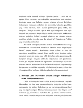 kumpulkan untuk membuat berbagai keputusan penting. Dalam hal ini,
sponsor, klien, partisipan, atau stakeholder berkepentingan untuk membuat
keputusan utama yang berkaitan dengan, misalnya, relevansi kurikulum,
berkurangnya pendanaan pendidikan dari pemerintah, kebutuhan pendidikan
yang belum terpenuhi, mutu layanan pembelajaran yang rendah, dan
sebagainya. Sebagai evaluator, apakah Anda ingin mengetahui lebih lanjut
mengenai apa yang terjadi dengan program atau aktivitas tersebut, apakah suatu
program pendidikan berhasil mencapai tujuannya, apa dampak program
pendidikan terhadap siswa dan guru, dan sebagainya? Pada akhirnya, Andalah
yang menentukan hal tersebut.
Lebih lanjut, dalam pelaksanaannya evaluasi akan melibatkan metodologi
kuantitatif dan kualitatif untuk memberikan informasi sesuai dengan tujuan
formatif maupun sumatif. Keseluruhan tujuan evaluasi itu harus (1)
menentukan akuntabilitas evaluasi dalam menilai setiap kemajuan dalam
memenuhi tujuan dan sasaran yang telah ditetapkan dalam perencanaan, (2)
mengukur persepsi mengenai efektivitas implementasi dari perencanaan
evaluasi, (3) mengukur dampak dari implementasi terhadap warga sekolah dan
kebijakan sekolah, (4) menentukan faktor-faktor dan kebijakan yang merintangi
dan/atau yang memudahkan pencapaian keberhasilan dari rencana evaluasi, dan
(5) mengidentifikasi hasil yang tidak diharapkan dari pelaksanaan evaluasi.
3. Beberapa Jenis Pendekatan Evaluasi sebagai Pertimbangan
dalam Perencanaan Evaluasi
Dalam membuat perencanaan evaluasi, selain jenis informasi yang akan
dikumpulkan, kita juga harus mempertimbangkan pendekatan evaluasi yang
nantinya akan kita lakukan. Pada dasarnya, ada tiga jenis pendekatan evaluasi
yang bisa dipertimbangkan dalam perencanaan evaluasi, yaitu (1) goal-based
evaluation, (2) process-based evaluation, dan (3) outcome-based evaluation.
Dalam hal ini Anda tidak hanya sekedar mengambil salah satu jenis pendekatan
 