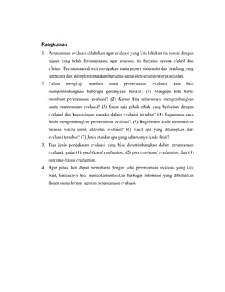 Rangkuman
1. Perencanaan evaluasi dilakukan agar evaluasi yang kita lakukan itu sesuai dengan
tujuan yang telah direncanakan, agar evaluasi itu berjalan secara efektif dan
efisien. Perencanaan di sini merupakan suatu proses sistematis dan berulang yang
terencana dan diimplementasikan bersama-sama oleh seluruh warga sekolah.
2. Dalam mengkaji manfaat suatu perencanaan evaluasi, kita bisa
mempertimbangkan beberapa pertanyaan berikut: (1) Mengapa kita harus
membuat perencanaan evaluasi? (2) Kapan kita seharusnya mengembangkan
suatu perencanaan evaluasi? (3) Siapa saja pihak-pihak yang berkaitan dengan
evaluasi dan kepentingan mereka dalam evaluasi tersebut? (4) Bagaimana cara
Anda mengembangkan perencanaan evaluasi? (5) Bagaimana Anda menentukan
batasan waktu untuk aktivitas evaluasi? (6) Hasil apa yang diharapkan dari
evaluasi tersebut? (7) Jenis standar apa yang seharusnya Anda ikuti?
3. Tiga jenis pendekatan evaluasi yang bisa dipertimbangkan dalam perencanaan
evaluasi, yaitu (1) goal-based evaluation, (2) process-based evaluation, dan (3)
outcome-based evaluation.
4. Agar pihak lain dapat memahami dengan jelas perencanaan evaluasi yang kita
buat, hendaknya kita mendokumentasikan berbagai informasi yang dibutuhkan
dalam suatu format laporan perencanaan evaluasi.
 