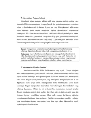 1. Menentukan Tujuan Evaluasi
Memahami tujuan evaluasi adalah salah satu wawasan paling penting yang
harus dimiliki seorang evaluator. Apapun bentuk dan pendekatan evaluasi, penentuan
tujuan evaluasi akan selalu berkenaan dengan apa yang diharapkan dari pelaksanaan
suatu evaluasi, yaitu output (misalnya; produk pembelajaran, dokumentasi
siswa/guru, dsb.) dan outcome (misalnya; efektivitas/efisiensi pembelajaran siswa,
perubahan sikap siswa, perubahan kinerja dan sikap guru, perubahan kelembagaan,
posisi di dunia pendidikan dan dunia kerja, dsb.). Agar lebih jelas, berikut ini adalah
contoh dari penentuan tujuan evaluasi yang berkaitan dengan kurikulum.
Tujuan: Menguraikan kelemahan atau kekurangan dari kurikulum yang
sekarang digunakan, dengan fokus pada kegagalan pembelajaran siswa.
Pertanyaan: Apa kebutuhan pembelajaran dan mengapa kebutuhan tersebut
tidak dapat dipenuhi oleh pengajaran/pembelajaran yang ada? Dalam hal ini
analisis kurikulum hendaknya menghasilkan suatu pernyataan yang jelas dari
outcome pembelajaran yang diinginkan, misalnya tujuan pembelajaran.
2. Merumuskan Masalah Evaluasi
Masalah evaluasi bisa dilihat dari fenomena yang terjadi. Dengan mengacu
pada contoh sebelumnya, yaitu masalah kurikulum, dapat dilihat bahwa masalah yang
terjadi adalah rendahnya mutu pembelajaran siswa atau bahwa hasil pembelajaran
tidak sesuai dengan tujuan pembelajaran yang diharapkan. Dengan demikian, di sini
diperlukan suatu upaya untuk meningkatkan mutu pembelajaran siswa dalam
kaitannya dengan menganalisis kelemahan atau kekurangan dari kurikulum yang
sekarang digunakan. Dalam hal ini, evaluator bisa merumuskan masalah tersebut
dengan melakukan analisis diri, analisis dari rekan sejawat, dari para ahli, atau dari
tinjauan literatur pendidikan, dengan fokus pada muatan kurikulum, aktivitas
pengajaran/pembelajaran, dan penilaian. Setelah merumuskan masalah, evaluator
bisa melanjutkan dengan menentukan jenis data yang akan dikumpulkan untuk
kepentingan evaluasi tersebut.
 