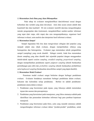 3. Menentukan Jenis Data yang Akan Dikumpulkan
Pada tahap ini evaluator mengidentifikasi data/informasi sesuai dengan
kebutuhan dan variabel yang akan dievaluasi. Jenis data secara umum adalah data
kuantitatif dan data kualitatif. Di sini evaluator memilih dan/atau mengembangkan
metode pengumpulan data (instrumen), mengidentifikasi sumber-sumber informasi
yang tepat (dari siapa, oleh siapa) dan cara mengumpulkannya, organisasi hasil
informasi evaluasi, serta analisis dan interpretasi hasil informasi evaluasi.
4. Menentukan Sampel
Sampel digunakan bila kita akan mengevaluasi sebagian dari populasi yang
menjadi subjek atau objek evaluasi, dengan memperhatikan sifatnya yang
homogenitas dan heterogenitas. Evaluator juga menentukan teknik pengambilan
sampel (sampling) yang cocok diambil. Sebagai contoh, Anda bisa menentukan
desain sampling yang akan diambil dari sejumlah populasi dengan menggunakan
teknik-teknik seperti random sampling, stratified sampling, proportional sampling,
dengan memperhatikan pendekatan seperti judgment sampling (ditarik berdasarkan
pertimbangan para ahli) dan probability sampling (ditarik berdasarkan probabilitas)
serta haphazard sampling (berdasarkan aksesibilitas sampel yang dapat diambil).
5. Menentukan Model Evaluasi
Penentuan modal evaluasi sangat berkaitan dengan berbagai pendekatan
evaluasi. Evaluator hendaknya memahami berbagai pendekatan dalam evaluasi,
kekuatan dan kelemahan setiap pendekatan. Berikut ini adalah pendekatan-
pendekatan utama dalam evaluasi:
1. Pendekatan yang berorientasi pada tujuan, yang fokusnya adalah menentukan
tujuan dan sasaran dan pencapainnya.
2. Pendekatan yang berorientasi pada manajemen, yang fokus utamanya adalah pada
identifikasi dan pemenuhan kebutuhan informasi bagi para pembuat keputusan
manajerial.
3. Pendekatan yang berorientasi pada klien, yaitu yang masalah utamanya adalah
mengembangkan informasi evaluasi dalam ―produk-produk‖ pendidikan, untuk
 