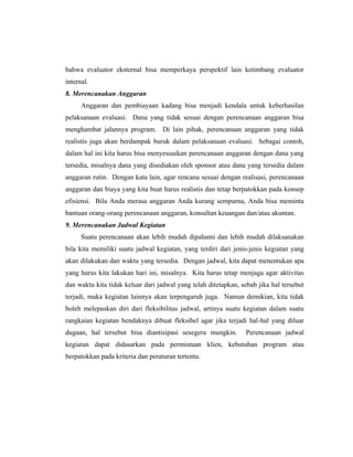 bahwa evaluator eksternal bisa memperkaya perspektif lain ketimbang evaluator
internal.
8. Merencanakan Anggaran
Anggaran dan pembiayaan kadang bisa menjadi kendala untuk keberhasilan
pelaksanaan evaluasi. Dana yang tidak sesuai dengan perencanaan anggaran bisa
menghambat jalannya program. Di lain pihak, perencanaan anggaran yang tidak
realistis juga akan berdampak buruk dalam pelaksanaan evaluasi. Sebagai contoh,
dalam hal ini kita harus bisa menyesuaikan perencanaan anggaran dengan dana yang
tersedia, misalnya dana yang disediakan oleh sponsor atau dana yang tersedia dalam
anggaran rutin. Dengan kata lain, agar rencana sesuai dengan realisasi, perencanaan
anggaran dan biaya yang kita buat harus realistis dan tetap berpatokkan pada konsep
efisiensi. Bila Anda merasa anggaran Anda kurang sempurna, Anda bisa meminta
bantuan orang-orang perencanaan anggaran, konsultan keuangan dan/atau akuntan.
9. Merencanakan Jadwal Kegiatan
Suatu perencanaan akan lebih mudah dipahami dan lebih mudah dilaksanakan
bila kita memiliki suatu jadwal kegiatan, yang terdiri dari jenis-jenis kegiatan yang
akan dilakukan dan waktu yang tersedia. Dengan jadwal, kita dapat menentukan apa
yang harus kita lakukan hari ini, misalnya. Kita harus tetap menjaga agar aktivitas
dan waktu kita tidak keluar dari jadwal yang telah ditetapkan, sebab jika hal tersebut
terjadi, maka kegiatan lainnya akan terpengaruh juga. Namun demikian, kita tidak
boleh melepaskan diri dari fleksibilitas jadwal, artinya suatu kegiatan dalam suatu
rangkaian kegiatan hendaknya dibuat fleksibel agar jika terjadi hal-hal yang diluar
dugaan, hal tersebut bisa diantisipasi sesegera mungkin. Perencanaan jadwal
kegiatan dapat didasarkan pada permintaan klien, kebutuhan program atau
berpatokkan pada kriteria dan peraturan tertentu.
 