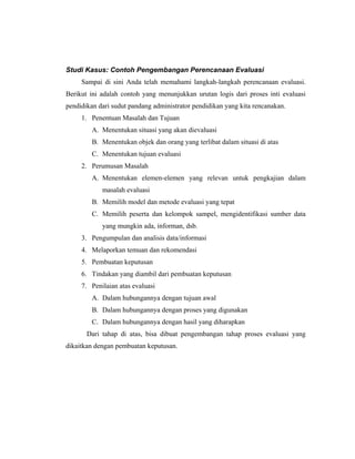 Studi Kasus: Contoh Pengembangan Perencanaan Evaluasi
Sampai di sini Anda telah memahami langkah-langkah perencanaan evaluasi.
Berikut ini adalah contoh yang menunjukkan urutan logis dari proses inti evaluasi
pendidikan dari sudut pandang administrator pendidikan yang kita rencanakan.
1. Penentuan Masalah dan Tujuan
A. Menentukan situasi yang akan dievaluasi
B. Menentukan objek dan orang yang terlibat dalam situasi di atas
C. Menentukan tujuan evaluasi
2. Perumusan Masalah
A. Menentukan elemen-elemen yang relevan untuk pengkajian dalam
masalah evaluasi
B. Memilih model dan metode evaluasi yang tepat
C. Memilih peserta dan kelompok sampel, mengidentifikasi sumber data
yang mungkin ada, informan, dsb.
3. Pengumpulan dan analisis data/informasi
4. Melaporkan temuan dan rekomendasi
5. Pembuatan keputusan
6. Tindakan yang diambil dari pembuatan keputusan
7. Penilaian atas evaluasi
A. Dalam hubungannya dengan tujuan awal
B. Dalam hubungannya dengan proses yang digunakan
C. Dalam hubungannya dengan hasil yang diharapkan
Dari tahap di atas, bisa dibuat pengembangan tahap proses evaluasi yang
dikaitkan dengan pembuatan keputusan.
 