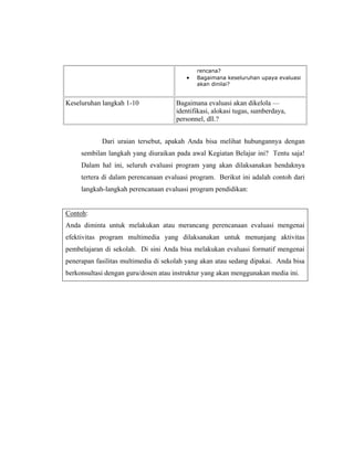 rencana?
Bagaimana keseluruhan upaya evaluasi
akan dinilai?
Keseluruhan langkah 1-10 Bagaimana evaluasi akan dikelola —
identifikasi, alokasi tugas, sumberdaya,
personnel, dll.?
Dari uraian tersebut, apakah Anda bisa melihat hubungannya dengan
sembilan langkah yang diuraikan pada awal Kegiatan Belajar ini? Tentu saja!
Dalam hal ini, seluruh evaluasi program yang akan dilaksanakan hendaknya
tertera di dalam perencanaan evaluasi program. Berikut ini adalah contoh dari
langkah-langkah perencanaan evaluasi program pendidikan:
Contoh:
Anda diminta untuk melakukan atau merancang perencanaan evaluasi mengenai
efektivitas program multimedia yang dilaksanakan untuk menunjang aktivitas
pembelajaran di sekolah. Di sini Anda bisa melakukan evaluasi formatif mengenai
penerapan fasilitas multimedia di sekolah yang akan atau sedang dipakai. Anda bisa
berkonsultasi dengan guru/dosen atau instruktur yang akan menggunakan media ini.
 