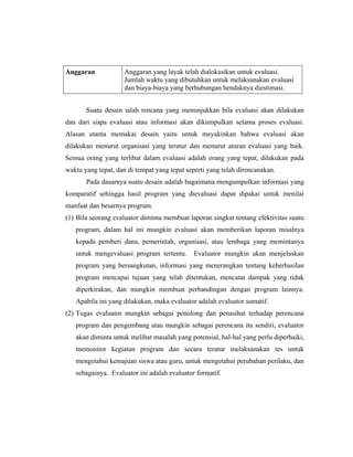 Anggaran Anggaran yang layak telah dialokasikan untuk evaluasi.
Jumlah waktu yang dibutuhkan untuk melaksanakan evaluasi
dan biaya-biaya yang berhubungan hendaknya diestimasi.
Suatu desain ialah rencana yang menunjukkan bila evaluasi akan dilakukan
dan dari siapa evaluasi atau informasi akan dikumpulkan selama proses evaluasi.
Alasan utama memakai desain yaitu untuk meyakinkan bahwa evaluasi akan
dilakukan menurut organisasi yang teratur dan menurut aturan evaluasi yang baik.
Semua orang yang terlibat dalam evaluasi adalah orang yang tepat, dilakukan pada
waktu yang tepat, dan di tempat yang tepat seperti yang telah direncanakan.
Pada dasarnya suatu desain adalah bagaimana mengumpulkan informasi yang
komparatif sehingga hasil program yang dievaluasi dapat dipakai untuk menilai
manfaat dan besarnya program.
(1) Bila seorang evaluator diminta membuat laporan singkat tentang efektivitas suatu
program, dalam hal ini mungkin evaluasi akan memberikan laporan misalnya
kepada pemberi dana, pemerintah, organisasi, atau lembaga yang memintanya
untuk mengevaluasi program tertentu. Evaluator mungkin akan menjelaskan
program yang bersangkutan, informasi yang menerangkan tentang keberhasilan
program mencapai tujuan yang telah ditentukan, mencatat dampak yang tidak
diperkirakan, dan mungkin membuat perbandingan dengan program lainnya.
Apabila ini yang dilakukan, maka evaluator adalah evaluator sumatif.
(2) Tugas evaluator mungkin sebagai penolong dan penasihat terhadap perencana
program dan pengembang atau mungkin sebagai perencana itu sendiri, evaluator
akan diminta untuk melihat masalah yang potensial, hal-hal yang perlu diperbaiki,
memonitor kegiatan program dan secara teratur melaksanakan tes untuk
mengetahui kemajuan siswa atau guru, untuk mengetahui perubahan perilaku, dan
sebagainya. Evaluator ini adalah evaluator formatif.
 