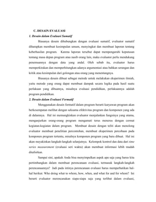 C. DESAIN EVALUASI
1. Desain dalam Evaluasi Sumatif
Biasanya desain dihubungkan dengan evaluasi sumatif, evaluator sumatif
diharapkan membuat kesimpulan umum, menyingkat dan membuat laporan tentang
keberhasilan program. Karena laporan tersebut dapat mempengaruhi keputusan
tentang masa depan program atau nasib orang lain, maka evaluator perlu mendukung
penemuannya dengan data yang andal. Oleh sebab itu, evaluator harus
memperkirakan dan memperhitungkan adanya argumentasi atau bahkan serangan dan
kritik atau kesimpulan dari golongan atau orang yang menentangnya.
Biasanya desain dibuat sebagai metode untuk melakukan eksperimen ilmiah,
yaitu metode yang orang dapat membuat dampak secara logika pada hasil suatu
perlakuan yang dibuatnya, misalnya evaluasi pendidikan, perlakuannya adalah
program pendidikan.
2. Desain dalam Evaluasi Formatif
Menggunakan desain formatif dalam program berarti karyawan program akan
berkesempatan melihat dengan seksama efektivitas program dan komponen yang ada
di dalamnya. Hal ini memungkinkan evaluator menjalankan fungsinya yang utama,
menganjurkan orang-orang program mengamati terus menerus dengan cermat
kegiatan-kegiatan dalam program. Membuat desain dengan teliti akan menolong
evaluator membuat penelitian percontohan, membuat eksperimen percobaan pada
komponen program tertentu, misalnya komponen program yang baru dibuat. Hal ini
akan meyakinkan langkah-langkah selanjutnya. Kelompok kontrol dan data dari time
series measurement (evaluasi seri waktu) akan membuat informasi lebih mudah
ditafsirkan.
Sampai sini, apakah Anda bisa menyimpulkan aspek apa saja yang harus kita
pertimbangkan dalam membuat perencanaan evaluasi, termasuk langkah-langkah
perencanaannya? Jadi pada intinya perencanaan evaluasi harus memperhatikan hal-
hal berikut: Who doing what to whom, how, when, and what for and for whom? Ini
berarti evaluator merencanakan siapa-siapa saja yang terlibat dalam evaluasi,
 