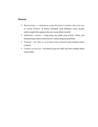Glossary
 Brainstorming = a spontaneous group discussion to produce ideas and ways
of solving problems  diskusi kelompok yang dilakukan secara spontan
untuk menghasilkan gagasan dan cara memecahkan masalah.
 Stakeholders evaluasi = orang-orang atau pihak yang tertarik, terlibat, dan
berkepentingan dalam seluruh proses evaluasi program pendidikan.
 Evaluand = the entity or set of target being evaluated (yang menjadi sasaran
evaluasi)
 Conditio sine qua non = hal penting yang mau tidak mau harus terdapat dalam
suatu kondisi
 