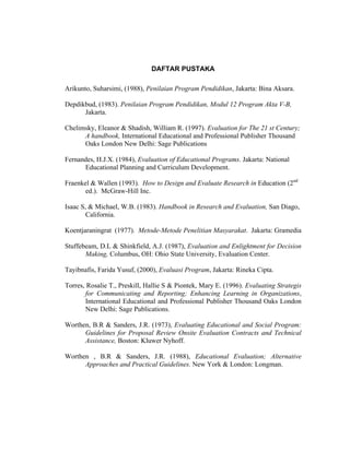 DAFTAR PUSTAKA
Arikunto, Suharsimi, (1988), Penilaian Program Pendidikan, Jakarta: Bina Aksara.
Depdikbud, (1983). Penilaian Program Pendidikan, Modul 12 Program Akta V-B,
Jakarta.
Chelimsky, Eleanor & Shadish, William R. (1997). Evaluation for The 21 st Century;
A handbook, International Educational and Professional Publisher Thousand
Oaks London New Delhi: Sage Publications
Fernandes, H.J.X. (1984), Evaluation of Educational Programs. Jakarta: National
Educational Planning and Curriculum Development.
Fraenkel & Wallen (1993). How to Design and Evaluate Research in Education (2nd
ed.). McGraw-Hill Inc.
Isaac S, & Michael, W.B. (1983). Handbook in Research and Evaluation, San Diago,
California.
Koentjaraningrat (1977). Metode-Metode Penelitian Masyarakat. Jakarta: Gramedia
Stuffebeam, D.L & Shinkfield, A.J. (1987), Evaluation and Enlightment for Decision
Making, Columbus, OH: Ohio State University, Evaluation Center.
Tayibnafis, Farida Yusuf, (2000), Evaluasi Program, Jakarta: Rineka Cipta.
Torres, Rosalie T., Preskill, Hallie S & Piontek, Mary E. (1996). Evaluating Strategis
for Communicating and Reporting; Enhancing Learning in Organizations,
International Educational and Professional Publisher Thousand Oaks London
New Delhi: Sage Publications.
Worthen, B.R & Sanders, J.R. (1973), Evaluating Educational and Social Program:
Guidelines for Proposal Review Onsite Evaluation Contracts and Technical
Assistance, Boston: Kluwer Nyhoff.
Worthen , B.R & Sanders, J.R. (1988), Educational Evaluation; Alternative
Approaches and Practical Guidelines. New York & London: Longman.
 