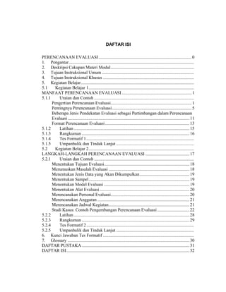 DAFTAR ISI
PERENCANAAN EVALUASI....................................................................................0
1. Pengantar.................................................................................................................
2. Deskripsi Cakupan Materi Modul...........................................................................
3. Tujuan Instruksional Umum ...................................................................................
4. Tujuan Instruksional Khusus ..................................................................................
5. Kegiatan Belajar......................................................................................................
5.1 Kegiatan Belajar 1...............................................................................................
MANFAAT PERENCANAAN EVALUASI ...............................................................1
5.1.1 Uraian dan Contoh ..........................................................................................
Pengertian Perencanaan Evaluasi.........................................................................1
Pentingnya Perencanaan Evaluasi........................................................................5
Beberapa Jenis Pendekatan Evaluasi sebagai Pertimbangan dalam Perencanaan
Evaluasi..............................................................................................................11
Format Perencanaan Evaluasi ............................................................................13
5.1.2 Latihan ........................................................................................................15
5.1.3 Rangkuman .................................................................................................16
5.1.4 Tes Formatif 1.................................................................................................
5.1.5 Umpanbalik dan Tindak Lanjut ......................................................................
5.2 Kegiatan Belajar 2...............................................................................................
LANGKAH-LANGKAH PERENCANAAN EVALUASI........................................17
5.2.1 Uraian dan Contoh ..........................................................................................
Menentukan Tujuan Evaluasi.............................................................................18
Merumuskan Masalah Evaluasi .........................................................................18
Menentukan Jenis Data yang Akan Dikumpulkan.............................................19
Menentukan Sampel...........................................................................................19
Menentukan Model Evaluasi .............................................................................19
Menentukan Alat Evaluasi.................................................................................20
Merencanakan Personal Evaluasi.......................................................................20
Merencanakan Anggaran ...................................................................................21
Merencanakan Jadwal Kegiatan.........................................................................21
Studi Kasus: Contoh Pengembangan Perencanaan Evaluasi .............................22
5.2.2 Latihan ........................................................................................................28
5.2.3 Rangkuman .................................................................................................29
5.2.4 Tes Formatif 2.................................................................................................
5.2.5 Umpanbalik dan Tindak Lanjut ......................................................................
6. Kunci Jawaban Tes Formatif ..................................................................................
7. Glossary ..............................................................................................................30
DAFTAR PUSTAKA .................................................................................................31
DAFTAR ISI...............................................................................................................32
 