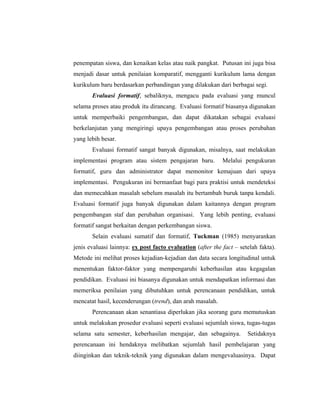 penempatan siswa, dan kenaikan kelas atau naik pangkat. Putusan ini juga bisa
menjadi dasar untuk penilaian komparatif, mengganti kurikulum lama dengan
kurikulum baru berdasarkan perbandingan yang dilakukan dari berbagai segi.
Evaluasi formatif, sebaliknya, mengacu pada evaluasi yang muncul
selama proses atau produk itu dirancang. Evaluasi formatif biasanya digunakan
untuk memperbaiki pengembangan, dan dapat dikatakan sebagai evaluasi
berkelanjutan yang mengiringi upaya pengembangan atau proses perubahan
yang lebih besar.
Evaluasi formatif sangat banyak digunakan, misalnya, saat melakukan
implementasi program atau sistem pengajaran baru. Melalui pengukuran
formatif, guru dan administrator dapat memonitor kemajuan dari upaya
implementasi. Pengukuran ini bermanfaat bagi para praktisi untuk mendeteksi
dan memecahkan masalah sebelum masalah itu bertambah buruk tanpa kendali.
Evaluasi formatif juga banyak digunakan dalam kaitannya dengan program
pengembangan staf dan perubahan organisasi. Yang lebih penting, evaluasi
formatif sangat berkaitan dengan perkembangan siswa.
Selain evaluasi sumatif dan formatif, Tuckman (1985) menyarankan
jenis evaluasi lainnya: ex post facto evaluation (after the fact – setelah fakta).
Metode ini melihat proses kejadian-kejadian dan data secara longitudinal untuk
menentukan faktor-faktor yang mempengaruhi keberhasilan atau kegagalan
pendidikan. Evaluasi ini biasanya digunakan untuk mendapatkan informasi dan
memeriksa penilaian yang dibutuhkan untuk perencanaan pendidikan, untuk
mencatat hasil, kecenderungan (trend), dan arah masalah.
Perencanaan akan senantiasa diperlukan jika seorang guru memutuskan
untuk melakukan prosedur evaluasi seperti evaluasi sejumlah siswa, tugas-tugas
selama satu semester, keberhasilan mengajar, dan sebagainya. Setidaknya
perencanaan ini hendaknya melibatkan sejumlah hasil pembelajaran yang
diinginkan dan teknik-teknik yang digunakan dalam mengevaluasinya. Dapat
 