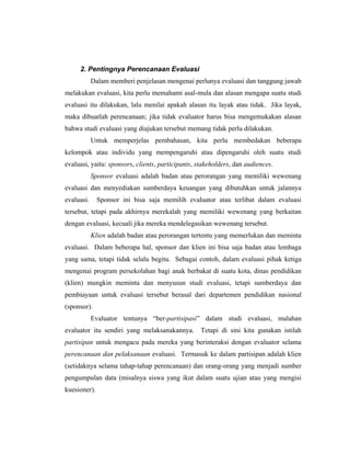 2. Pentingnya Perencanaan Evaluasi
Dalam memberi penjelasan mengenai perlunya evaluasi dan tanggung jawab
melakukan evaluasi, kita perlu memahami asal-mula dan alasan mengapa suatu studi
evaluasi itu dilakukan, lalu menilai apakah alasan itu layak atau tidak. Jika layak,
maka dibuatlah perencanaan; jika tidak evaluator harus bisa mengemukakan alasan
bahwa studi evaluasi yang diajukan tersebut memang tidak perlu dilakukan.
Untuk memperjelas pembahasan, kita perlu membedakan beberapa
kelompok atau individu yang mempengaruhi atau dipengaruhi oleh suatu studi
evaluasi, yaitu: sponsors, clients, participants, stakeholders, dan audiences.
Sponsor evaluasi adalah badan atau perorangan yang memiliki wewenang
evaluasi dan menyediakan sumberdaya keuangan yang dibutuhkan untuk jalannya
evaluasi. Sponsor ini bisa saja memilih evaluator atau terlibat dalam evaluasi
tersebut, tetapi pada akhirnya merekalah yang memiliki wewenang yang berkaitan
dengan evaluasi, kecuali jika mereka mendelegasikan wewenang tersebut.
Klien adalah badan atau perorangan tertentu yang memerlukan dan meminta
evaluasi. Dalam beberapa hal, sponsor dan klien ini bisa saja badan atau lembaga
yang sama, tetapi tidak selalu begitu. Sebagai contoh, dalam evaluasi pihak ketiga
mengenai program persekolahan bagi anak berbakat di suatu kota, dinas pendidikan
(klien) mungkin meminta dan menyusun studi evaluasi, tetapi sumberdaya dan
pembiayaan untuk evaluasi tersebut berasal dari departemen pendidikan nasional
(sponsor).
Evaluator tentunya ―ber-partisipasi‖ dalam studi evaluasi, malahan
evaluator itu sendiri yang melaksanakannya. Tetapi di sini kita gunakan istilah
partisipan untuk mengacu pada mereka yang berinteraksi dengan evaluator selama
perencanaan dan pelaksanaan evaluasi. Termasuk ke dalam partisipan adalah klien
(setidaknya selama tahap-tahap perencanaan) dan orang-orang yang menjadi sumber
pengumpulan data (misalnya siswa yang ikut dalam suatu ujian atau yang mengisi
kuesioner).
 