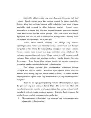 Stakeholder adalah mereka yang secara langsung dipengaruhi oleh hasil
evaluasi. Kepala sekolah, guru, dan orangtua termasuk ke dalam stakeholder.
Sponsor, klien, dan partisipan biasanya adalah stakeholder juga, tetapi beberapa
stakeholder tidak termasuk ke dalam kelompok tersebut. Sebagai contoh,
dimungkinkan (walaupun tidak bijaksana) untuk mengevaluasi program sekolah bagi
siswa berbakat tanpa interaksi dengan gurunya. Jelas, guru tersebut akan banyak
dipengaruhi oleh hasil dari studi evaluasi tersebut, sehingga mereka memang adalah
stakeholders, walaupun mereka bukan partisipan.
Audiens adalah individu, kelompok, dan lembaga yang memiliki
kepentingan dalam evaluasi dan menerima hasilnya. Sponsor dan klien biasanya
merupakan audiens utama dan kadang-kadang merupakan satu-satunya audiens.
Biasanya audiens suatu evaluasi akan juga melibatkan semua stakeholder dan
partisipan, walaupun tidak selalu begitu. Sebagai contoh, siswa SD mungkin menjadi
partisipan dalam evaluasi mata pelajaran membaca. Mereka diamati, dites, atau
diwawancara. Tetapi hanya dalam cakupan tertentu saja mereka menunjukkan
ketertarikan atau kepentingan terhadap hasil evaluasi tersebut.
Kita, sebagai evaluator, bisa mengakomodasi kepentingan berbagai
kelompok atau individu tersebut. Memahami tujuan evaluasi adalah salah satu
wawasan paling penting yang harus dimiliki seorang evaluator. Hal ini bisa diperkuat
dengan pertanyaan seperti: ―Siapa yang membutuhkan? Apa yang mereka ingin tahu?
Mengapa?‖
Dalam hal ini, tugas penting seorang evaluator adalah menjelaskan tujuan
dan prosedur yang akan dilakukan kepada klien. Jika sponsor atau klien telah
memahami tujuan dan prosedur tersebut, penting juga bagi seorang evaluator untuk
memahami motivasi mereka melakukan evaluasi. Evaluator dapat melakukan hal
tersebut dengan mengkaji pertanyaan-pertanyaan berikut:
1. Mengapa evaluasi ini diperlukan? Apa tujuannya? Apa pertanyaan yang akan
dijawab oleh evaluasi tersebut?
 