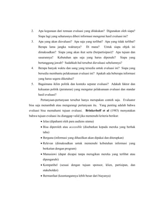 2. Apa kegunaan dari temuan evaluasi yang dilakukan? Digunakan oleh siapa?
Siapa lagi yang seharusnya diberi informasi mengenai hasil evaluasi ini?
3. Apa yang akan dievaluasi? Apa saja yang terlibat? Apa yang tidak terlibat?
Berapa lama jangka waktunya? Di mana? Untuk siapa objek ini
dimaksudkan? Siapa yang akan ikut serta (berpartisipasi)? Apa tujuan dan
sasarannya? Kebutuhan apa saja yang harus dipenuhi? Siapa yang
bertanggung jawab? Sudahkah hal tersebut dievaluasi sebelumnya?
4. Berapa banyak waktu dan uang yang tersedia untuk evaluasi ini? Siapa yang
bersedia membantu pelaksanaan evaluasi ini? Apakah ada beberapa informasi
yang harus segera diketahui?
5. Bagaimana iklim politik dan konteks seputar evaluasi? Adakah faktor dan
kekuatan politik (peraturan) yang mengatur pelaksanaan evaluasi dan standar
hasil evaluasi?
Pertanyaan-pertanyaan tersebut hanya merupakan contoh saja. Evaluator
bisa saja menambah atau mengurangi pertanyaan itu. Yang penting adalah bahwa
evaluasi bisa memahami tujuan evaluasi. Brinkerhoff et al (1983) menyatakan
bahwa tujuan evaluasi itu dianggap valid jika memenuhi kriteria berikut:
Jelas (dipahami oleh para audiens utama)
Bisa diperoleh atau accessible (disebarkan kepada mereka yang berhak
tahu)
Berguna (informasi yang dihasilkan akan dipakai dan diterapkan)
Relevan (dimaksudkan untuk memenuhi kebutuhan informasi yang
berkaitan dengan program)
Manusiawi (dapat dicapai tanpa merugikan mereka yang terlibat atau
dipengaruhi)
Kompatibel (sesuai dengan tujuan sponsor, klien, partisipan, dan
stakeholder)
Bermanfaat (keuntungannya lebih besar dari biayanya)
 