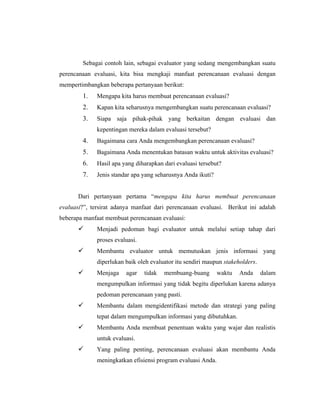 Sebagai contoh lain, sebagai evaluator yang sedang mengembangkan suatu
perencanaan evaluasi, kita bisa mengkaji manfaat perencanaan evaluasi dengan
mempertimbangkan beberapa pertanyaan berikut:
1. Mengapa kita harus membuat perencanaan evaluasi?
2. Kapan kita seharusnya mengembangkan suatu perencanaan evaluasi?
3. Siapa saja pihak-pihak yang berkaitan dengan evaluasi dan
kepentingan mereka dalam evaluasi tersebut?
4. Bagaimana cara Anda mengembangkan perencanaan evaluasi?
5. Bagaimana Anda menentukan batasan waktu untuk aktivitas evaluasi?
6. Hasil apa yang diharapkan dari evaluasi tersebut?
7. Jenis standar apa yang seharusnya Anda ikuti?
Dari pertanyaan pertama ―mengapa kita harus membuat perencanaan
evaluasi?‖, tersirat adanya manfaat dari perencanaan evaluasi. Berikut ini adalah
beberapa manfaat membuat perencanaan evaluasi:
 Menjadi pedoman bagi evaluator untuk melalui setiap tahap dari
proses evaluasi.
 Membantu evaluator untuk memutuskan jenis informasi yang
diperlukan baik oleh evaluator itu sendiri maupun stakeholders.
 Menjaga agar tidak membuang-buang waktu Anda dalam
mengumpulkan informasi yang tidak begitu diperlukan karena adanya
pedoman perencanaan yang pasti.
 Membantu dalam mengidentifikasi metode dan strategi yang paling
tepat dalam mengumpulkan informasi yang dibutuhkan.
 Membantu Anda membuat penentuan waktu yang wajar dan realistis
untuk evaluasi.
 Yang paling penting, perencanaan evaluasi akan membantu Anda
meningkatkan efisiensi program evaluasi Anda.
 
