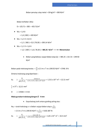 BAYRUREZA PAHLAWAN(2411131063) civil
STRUKTUR BAJA 1
Beban penutup atap metal = 30 kg/m2 = 300 N/m2
Beban terfaktor (Wu)
D = 125.71 + 300 = 425.71/m2
 Wu = 1,4 D
= 1,4 ( 300 ) = 420 N/m2
 Wu = 1,2 D + 0,5 H
= 1,2 ( 300 ) + 0,5 ( 78.28 ) = 399.14 N/m2
 Wu = 1,2 D + 1,6 H
= 1,2 ( 300 ) + 1,6 ( 78.28 ) = 485.25 N/m2 Menentukan
 Beban yang bekerja sejajar beban atap (α) = 485.25 x Sin 31 = 249.92
N/m2
Beban pada trakstang teratas =
12
14
x 2.5 m x 7 𝑚 x 249.92 N/m2 = 3748. 8 N
Dimensi trakstang yang diperlukan :
AD 
u
u
F
N
.75,0.
=
3748.8 𝑁
0,75 𝑥 0,75 𝑥 550 𝑥 106 𝑁/𝑚2 = 1.211 x 10-5 m2 = 12.11 mm2
1
4
𝜋 𝐷2
 12,11 mm2
D  3.9266 ≈ 4 mm
Maka gunakan trakstang dengan  4 mm
 Gaya batang tarik antara gording paling atas:
Nu1 = Jarak trakstang x r x beban sejajar beban atap x
1
cos α
= 2.5 m x 7 m x 249.92 N/m2 x
1
cos 31
= 5102.387 N
AD 
u
u
F
N
.75,0.
=
5102.387 𝑁
0,75 𝑥 0,75 𝑥 550𝑥 106 𝑁/𝑚2 = 1,65 x 10-5 m2 = 16.5 mm2
 