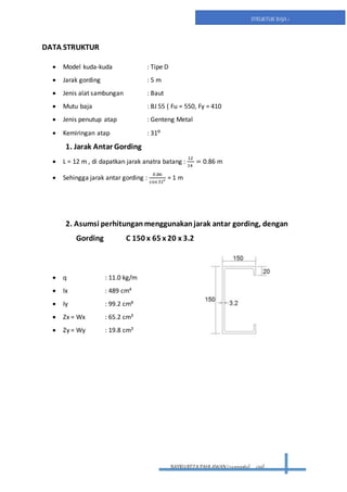 BAYRUREZA PAHLAWAN(2411131063) civil
STRUKTUR BAJA 1
DATA STRUKTUR
 Model kuda-kuda : Tipe D
 Jarak gording : 5 m
 Jenis alat sambungan : Baut
 Mutu baja : BJ 55 ( Fu = 550, Fy = 410
 Jenis penutup atap : Genteng Metal
 Kemiringan atap : 31⁰
1. Jarak Antar Gording
 L = 12 m , di dapatkan jarak anatra batang :
12
14
= 0.86 m
 Sehingga jarak antar gording :
0.86
cos 31⁰
= 1 m
2. Asumsi perhitunganmenggunakanjarak antar gording, dengan
Gording C 150 x 65 x 20 x 3.2
 q : 11.0 kg/m
 Ix : 489 cm4
 Iy : 99.2 cm4
 Zx = Wx : 65.2 cm3
 Zy = Wy : 19.8 cm3
 
