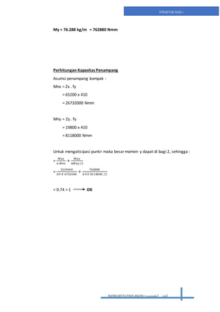 BAYRUREZA PAHLAWAN(2411131063) civil
STRUKTUR BAJA 1
My = 76.288 kg/m = 762880 Nmm
Perhitungan Kapasitas Penampang
Asumsi penampang kompak :
Mnx = Zx . fy
= 65200 x 410
= 26732000 Nmm
Mny = Zy . fy
= 19800 x 410
= 8118000 Nmm
Untuk mengatisipasi puntir maka besar momen y dapat di bagi 2, sehingga :
=
𝑀𝑢𝑥
ᴓ 𝑀𝑛𝑥
+
𝑀𝑢𝑦
ᴓ𝑀𝑛𝑦/2
=
3219640
0.9 𝑋 6732000
+
762880
0.9 𝑋 8118000 /2
= 0.74 > 1 OK
 