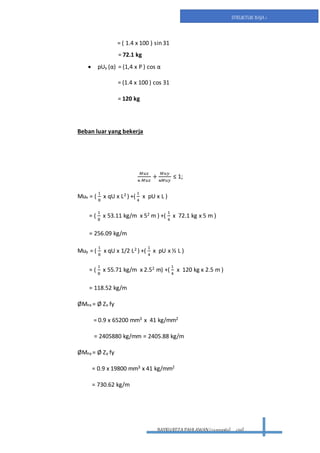 BAYRUREZA PAHLAWAN(2411131063) civil
STRUKTUR BAJA 1
= ( 1.4 x 100 ) sin 31
= 72.1 kg
 pUy (α) = (1,4 x P ) cos α
= (1.4 x 100 ) cos 31
= 120 kg
Beban luar yang bekerja
𝑀𝑢𝑥
ᴓ 𝑀𝑢𝑥
+
𝑀𝑢𝑦
ᴓ𝑀𝑢𝑦
≤ 1;
Mux = (
1
8
x qU x L2 ) +(
1
4
x pU x L )
= (
1
8
x 53.11 kg/m x 52 m ) +(
1
4
x 72.1 kg x 5 m )
= 256.09 kg/m
Muy = (
1
8
x qU x 1/2 L2 ) +(
1
4
x pU x ½ L )
= (
1
8
x 55.71 kg/m x 2.52 m) +(
1
4
x 120 kg x 2.5 m )
= 118.52 kg/m
ØMnx = Ø Zx fy
= 0.9 x 65200 mm3 x 41 kg/mm2
= 2405880 kg/mm = 2405.88 kg/m
ØMny = Ø Zy fy
= 0.9 x 19800 mm3 x 41 kg/mm2
= 730.62 kg/m
 