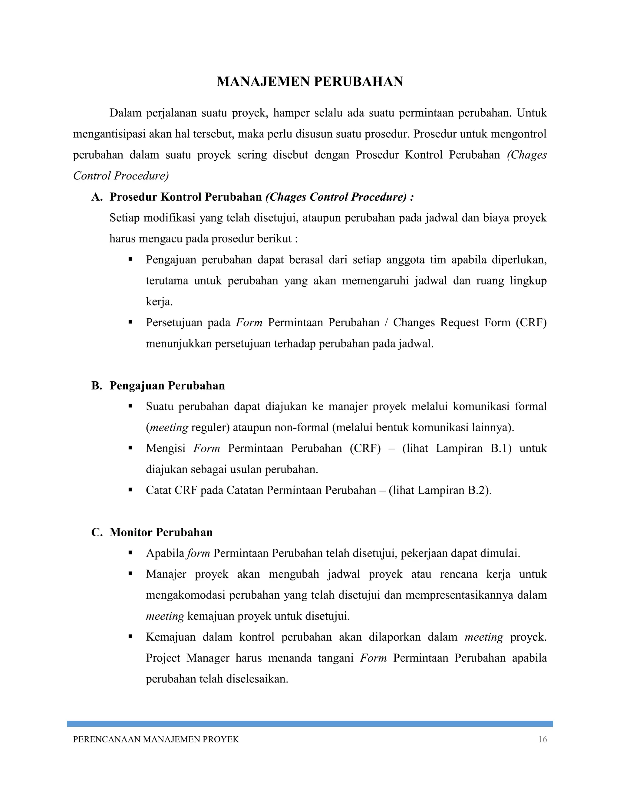MANAJEMEN PERUBAHAN

       Dalam perjalanan suatu proyek, hamper selalu ada suatu permintaan perubahan. Untuk
mengantisipasi akan hal tersebut, maka perlu disusun suatu prosedur. Prosedur untuk mengontrol
perubahan dalam suatu proyek sering disebut dengan Prosedur Kontrol Perubahan (Chages
Control Procedure)
   A. Prosedur Kontrol Perubahan (Chages Control Procedure) :
       Setiap modifikasi yang telah disetujui, ataupun perubahan pada jadwal dan biaya proyek
       harus mengacu pada prosedur berikut :
             Pengajuan perubahan dapat berasal dari setiap anggota tim apabila diperlukan,
              terutama untuk perubahan yang akan memengaruhi jadwal dan ruang lingkup
              kerja.
             Persetujuan pada Form Permintaan Perubahan / Changes Request Form (CRF)
              menunjukkan persetujuan terhadap perubahan pada jadwal.


   B. Pengajuan Perubahan
             Suatu perubahan dapat diajukan ke manajer proyek melalui komunikasi formal
              (meeting reguler) ataupun non-formal (melalui bentuk komunikasi lainnya).
             Mengisi Form Permintaan Perubahan (CRF) – (lihat Lampiran B.1) untuk
              diajukan sebagai usulan perubahan.
             Catat CRF pada Catatan Permintaan Perubahan – (lihat Lampiran B.2).


   C. Monitor Perubahan
             Apabila form Permintaan Perubahan telah disetujui, pekerjaan dapat dimulai.
             Manajer proyek akan mengubah jadwal proyek atau rencana kerja untuk
              mengakomodasi perubahan yang telah disetujui dan mempresentasikannya dalam
              meeting kemajuan proyek untuk disetujui.
             Kemajuan dalam kontrol perubahan akan dilaporkan dalam meeting proyek.
              Project Manager harus menanda tangani Form Permintaan Perubahan apabila
              perubahan telah diselesaikan.



PERENCANAAN MANAJEMEN PROYEK                                                                16
 
