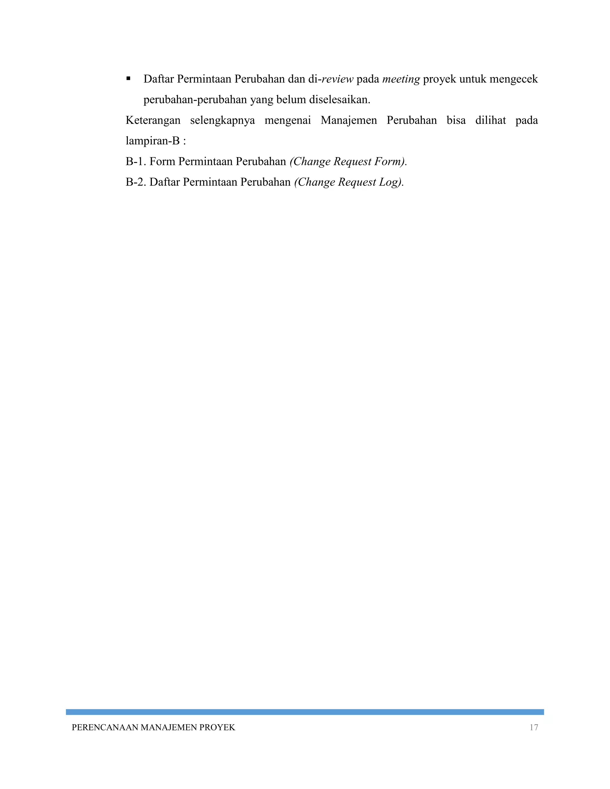    Daftar Permintaan Perubahan dan di-review pada meeting proyek untuk mengecek
             perubahan-perubahan yang belum diselesaikan.
         Keterangan selengkapnya mengenai Manajemen Perubahan bisa dilihat pada
         lampiran-B :
         B-1. Form Permintaan Perubahan (Change Request Form).
         B-2. Daftar Permintaan Perubahan (Change Request Log).




PERENCANAAN MANAJEMEN PROYEK                                                           17
 