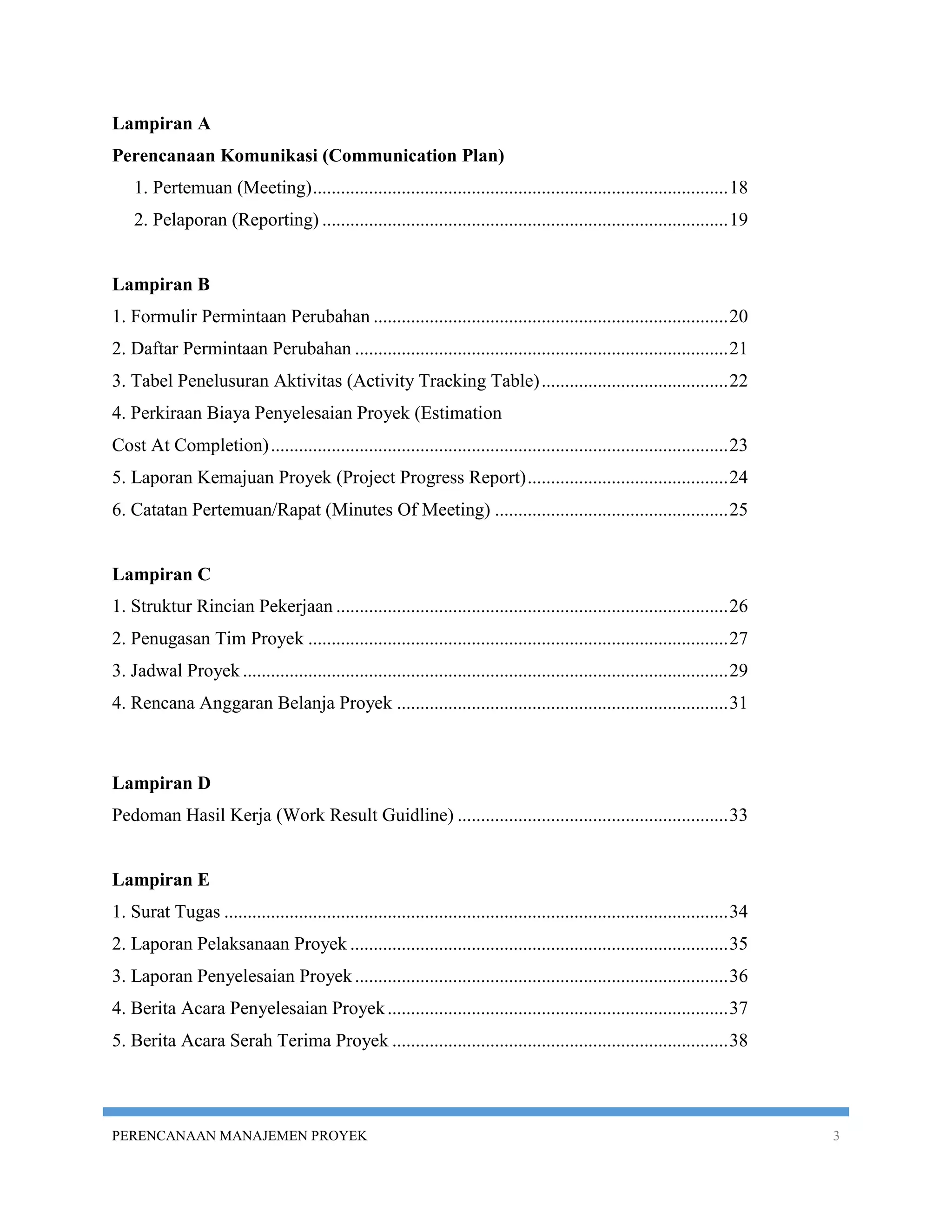 Lampiran A
Perencanaan Komunikasi (Communication Plan)
    1. Pertemuan (Meeting) ......................................................................................... 18
    2. Pelaporan (Reporting) ....................................................................................... 19


Lampiran B
1. Formulir Permintaan Perubahan ............................................................................ 20
2. Daftar Permintaan Perubahan ................................................................................ 21
3. Tabel Penelusuran Aktivitas (Activity Tracking Table) ........................................ 22
4. Perkiraan Biaya Penyelesaian Proyek (Estimation
Cost At Completion) .................................................................................................. 23
5. Laporan Kemajuan Proyek (Project Progress Report) ........................................... 24
6. Catatan Pertemuan/Rapat (Minutes Of Meeting) .................................................. 25


Lampiran C
1. Struktur Rincian Pekerjaan .................................................................................... 26
2. Penugasan Tim Proyek .......................................................................................... 27
3. Jadwal Proyek ........................................................................................................ 29
4. Rencana Anggaran Belanja Proyek ....................................................................... 31



Lampiran D
Pedoman Hasil Kerja (Work Result Guidline) .......................................................... 33


Lampiran E
1. Surat Tugas ............................................................................................................ 34
2. Laporan Pelaksanaan Proyek ................................................................................. 35
3. Laporan Penyelesaian Proyek ................................................................................ 36
4. Berita Acara Penyelesaian Proyek ......................................................................... 37
5. Berita Acara Serah Terima Proyek ........................................................................ 38




PERENCANAAN MANAJEMEN PROYEK                                                                                                     3
 