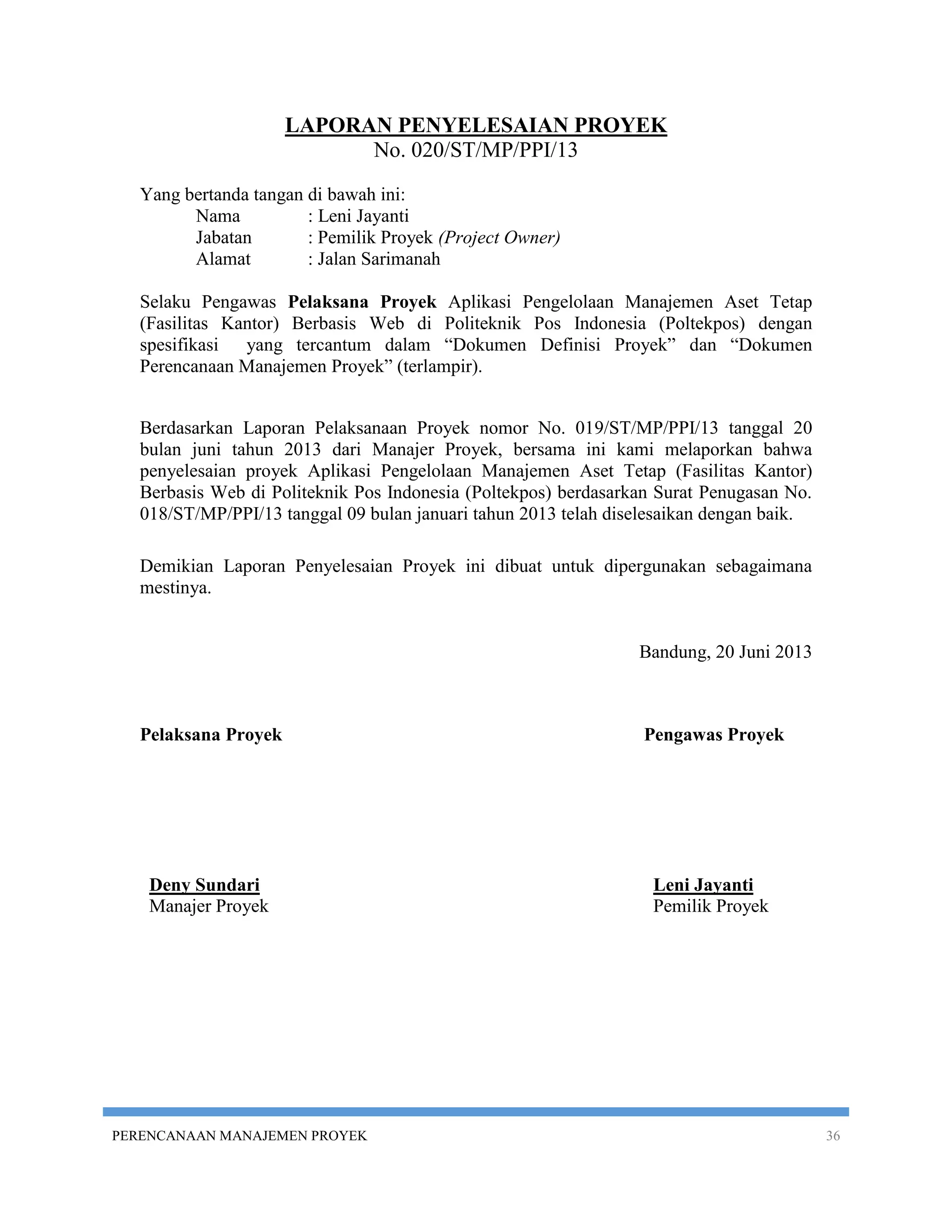 LAPORAN PENYELESAIAN PROYEK
                            No. 020/ST/MP/PPI/13
   Yang bertanda tangan di bawah ini:
         Nama           : Leni Jayanti
         Jabatan        : Pemilik Proyek (Project Owner)
         Alamat         : Jalan Sarimanah

   Selaku Pengawas Pelaksana Proyek Aplikasi Pengelolaan Manajemen Aset Tetap
   (Fasilitas Kantor) Berbasis Web di Politeknik Pos Indonesia (Poltekpos) dengan
   spesifikasi yang tercantum dalam “Dokumen Definisi Proyek” dan “Dokumen
   Perencanaan Manajemen Proyek” (terlampir).


   Berdasarkan Laporan Pelaksanaan Proyek nomor No. 019/ST/MP/PPI/13 tanggal 20
   bulan juni tahun 2013 dari Manajer Proyek, bersama ini kami melaporkan bahwa
   penyelesaian proyek Aplikasi Pengelolaan Manajemen Aset Tetap (Fasilitas Kantor)
   Berbasis Web di Politeknik Pos Indonesia (Poltekpos) berdasarkan Surat Penugasan No.
   018/ST/MP/PPI/13 tanggal 09 bulan januari tahun 2013 telah diselesaikan dengan baik.

   Demikian Laporan Penyelesaian Proyek ini dibuat untuk dipergunakan sebagaimana
   mestinya.


                                                                 Bandung, 20 Juni 2013



   Pelaksana Proyek                                              Pengawas Proyek




    Deny Sundari                                                   Leni Jayanti
    Manajer Proyek                                                 Pemilik Proyek




PERENCANAAN MANAJEMEN PROYEK                                                              36
 