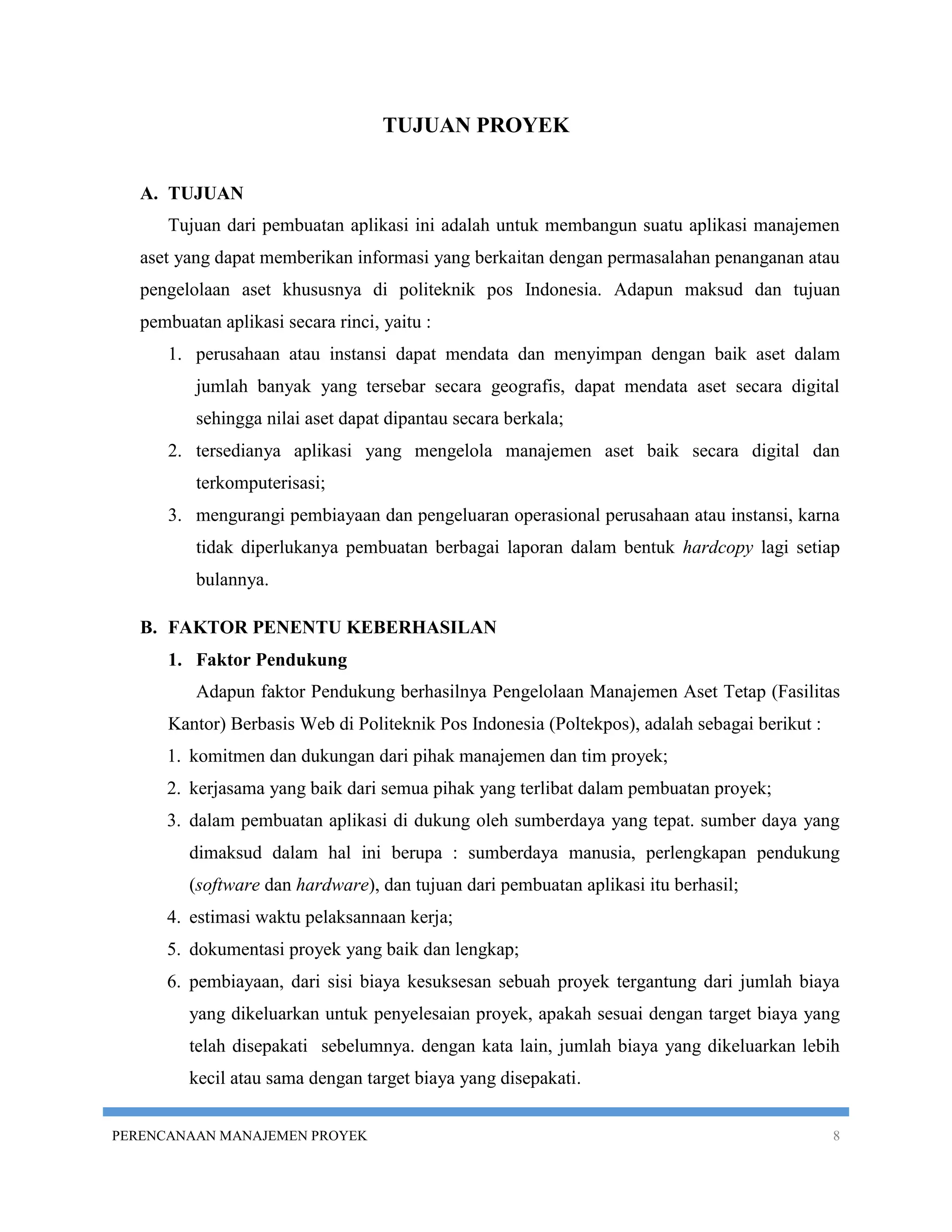 TUJUAN PROYEK


   A. TUJUAN
      Tujuan dari pembuatan aplikasi ini adalah untuk membangun suatu aplikasi manajemen
   aset yang dapat memberikan informasi yang berkaitan dengan permasalahan penanganan atau
   pengelolaan aset khususnya di politeknik pos Indonesia. Adapun maksud dan tujuan
   pembuatan aplikasi secara rinci, yaitu :
      1. perusahaan atau instansi dapat mendata dan menyimpan dengan baik aset dalam
          jumlah banyak yang tersebar secara geografis, dapat mendata aset secara digital
          sehingga nilai aset dapat dipantau secara berkala;
      2. tersedianya aplikasi yang mengelola manajemen aset baik secara digital dan
          terkomputerisasi;
      3. mengurangi pembiayaan dan pengeluaran operasional perusahaan atau instansi, karna
          tidak diperlukanya pembuatan berbagai laporan dalam bentuk hardcopy lagi setiap
          bulannya.

   B. FAKTOR PENENTU KEBERHASILAN
      1. Faktor Pendukung
          Adapun faktor Pendukung berhasilnya Pengelolaan Manajemen Aset Tetap (Fasilitas
      Kantor) Berbasis Web di Politeknik Pos Indonesia (Poltekpos), adalah sebagai berikut :
      1. komitmen dan dukungan dari pihak manajemen dan tim proyek;
      2. kerjasama yang baik dari semua pihak yang terlibat dalam pembuatan proyek;
      3. dalam pembuatan aplikasi di dukung oleh sumberdaya yang tepat. sumber daya yang
         dimaksud dalam hal ini berupa : sumberdaya manusia, perlengkapan pendukung
         (software dan hardware), dan tujuan dari pembuatan aplikasi itu berhasil;
      4. estimasi waktu pelaksannaan kerja;
      5. dokumentasi proyek yang baik dan lengkap;
      6. pembiayaan, dari sisi biaya kesuksesan sebuah proyek tergantung dari jumlah biaya
         yang dikeluarkan untuk penyelesaian proyek, apakah sesuai dengan target biaya yang
         telah disepakati sebelumnya. dengan kata lain, jumlah biaya yang dikeluarkan lebih
         kecil atau sama dengan target biaya yang disepakati.


PERENCANAAN MANAJEMEN PROYEK                                                                   8
 