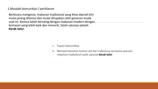 1.Masalah komunikasi / periklanan
Berbicara mengenai, makanan tradisional yang khas daerah kini
mulai jarang ditemui dan mulai dilupakan oleh generasi muda
saat ini. Karena kalah bersaing dengan makanan modern dengan
kemasan yang lebih baik dan menarik. Salah satunya adalah
Kerak telor.
2. Tujuan komunikasi
 Mempertahankan kuliner asli dari indonesia, terutama warisan
makanan tradisional salah satunya Kerak telor
 