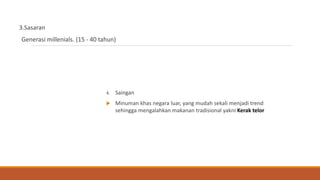3.Sasaran
Generasi millenials. (15 - 40 tahun)
4. Saingan
 Minuman khas negara luar, yang mudah sekali menjadi trend
sehingga mengalahkan makanan tradisional yakni Kerak telor
 