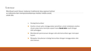 5.Ide besar
Membuat event besar makanan tradisional atau jajanan kuliner
se indonesia dan mempromosikannya melalui media sosial,
cetak dsb.
6. Strategi komunikasi
 Analisis situasi yaitu menggunakan penelitian untuk melakukan analisis
situasi yang mana meninjau sejauh mana Kerak telor masih diingat
oleh pelanggan.
 Membenahi perencanaan dengan alat-alat komunikasi agar mencapai
tujuan.
 Mengukur kesuksesan strategi komunikasi dengan menggunakan alat-
alat evaluasi.
 