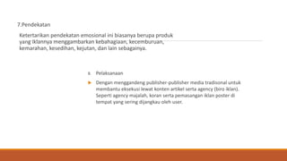 7.Pendekatan
Ketertarikan pendekatan emosional ini biasanya berupa produk
yang iklannya menggambarkan kebahagiaan, kecemburuan,
kemarahan, kesedihan, kejutan, dan lain sebagainya.
8. Pelaksanaan
 Dengan menggandeng publisher-publisher media tradisonal untuk
membantu eksekusi lewat konten artikel serta agency (biro iklan).
Seperti agency majalah, koran serta pemasangan iklan poster di
tempat yang sering dijangkau oleh user.
 