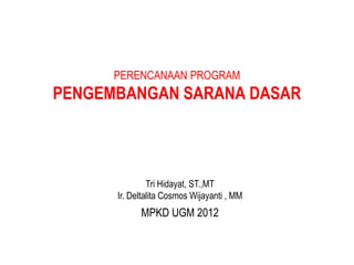 PERENCANAAN PROGRAM
PENGEMBANGAN SARANA DASAR
MPKD UGM 2012
Tri Hidayat, ST.,MT
Ir. Deltalita Cosmos Wijayanti , MM
 
