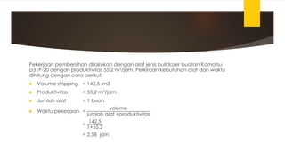 Pekerjaan pembersihan dilakukan dengan alat jenis bulldozer buatan Komatsu
D31P-20 dengan produktivitas 55,2 m3/jam. Perkiraan kebutuhan alat dan waktu
dihitung dengan cara berikut.
 Volume stripping = 142,5 m3
 Produktivitas = 55,2 m3/jam
 Jumlah alat = 1 buah
 Waktu pekerjaan =
volume
jumlah alat ×produktivitas
=
142,5
1×55,2
= 2,58 jam
 