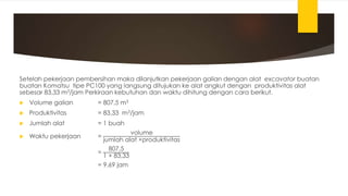 Setelah pekerjaan pembersihan maka dilanjutkan pekerjaan galian dengan alat excavator buatan
buatan Komatsu tipe PC100 yang langsung ditujukan ke alat angkut dengan produktivitas alat
sebesar 83,33 m3/jam Perkiraan kebutuhan dan waktu dihitung dengan cara berikut.
 Volume galian = 807,5 m3
 Produktivitas = 83,33 m3/jam
 Jumlah alat = 1 buah
 Waktu pekerjaan =
volume
jumlah alat ×produktivitas
=
807,5
1 × 83,33
= 9,69 jam
 