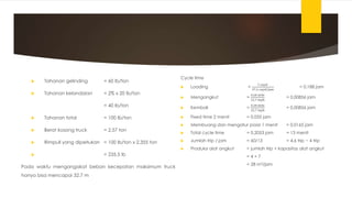  Tahanan gelinding = 60 lb/ton
 Tahanan kelandaian = 2% x 20 lb/ton
= 40 lb/ton
 Tahanan total = 100 lb/ton
 Berat kosong truck = 2,57 ton
 Rimpull yang diperlukan = 100 lb/ton x 2,355 ton
 = 235,5 lb
Pada waktu mengangakat beban kecepatan maksimum truck
hanya bisa mencapai 32,7 m
Cycle time
 Loading =
7 cuyd
37,2 cuyd/jam
= 0,188 jam
 Mengangkut =
0,28 mile
32,7 mph
= 0,00856 jam
 Kembali =
0,28 mile
32,7 mph
= 0,00856 jam
 Fixed time 2 menit = 0,033 jam
 Membuang dan mengatur posisi 1 menit = 0,0165 jam
 Total cycle time = 0,2053 jam = 13 menit
 Jumlah trip / jam = 60/13 = 4,6 trip ~ 4 trip
 Produksi alat angkut = jumlah trip × kapasitas alat angkut
= 4 × 7
= 28 m3/jam
 